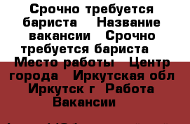 Срочно требуется бариста! › Название вакансии ­ Срочно требуется бариста! › Место работы ­ Центр города - Иркутская обл., Иркутск г. Работа » Вакансии   